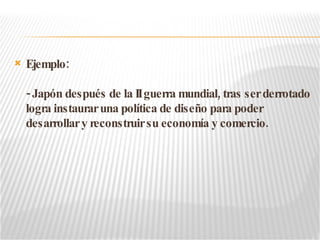 Ejemplo: - Japón después de la II guerra mundial, tras ser derrotado logra instaurar una política de diseño para poder desarrollar y reconstruir su economía y comercio.  