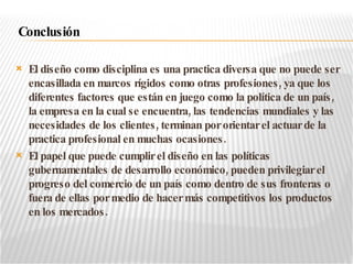 El diseño como disciplina es una practica diversa que no puede ser encasillada en marcos rígidos como otras profesiones, ya que los diferentes factores que están en juego como la política de un país, la empresa en la cual se encuentra, las tendencias mundiales y las necesidades de los clientes, terminan por orientar el actuar de la practica profesional en muchas ocasiones. El papel que puede cumplir el diseño en las políticas gubernamentales de desarrollo económico, pueden privilegiar el progreso del comercio de un país como dentro de sus fronteras o fuera de ellas por medio de hacer más competitivos los productos en los mercados. Conclusión 