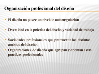 El diseño no posee un nivel de autorregulación Diversidad en la práctica del diseño y variedad de trabajo Sociedades profesionales que promueven los distintos ámbitos del diseño. Organizaciones de diseño que agrupan y orientan estas prácticas profesionales Organización profesional del diseño 