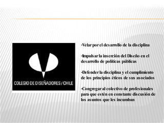 -Velar por el desarrollo de la disciplina -Impulsar la inserción del Diseño en el desarrollo de políticas públicas -Defender la disciplina y el cumplimiento de los principios éticos de sus asociados -Congregar al colectivo de profesionales para que estén en constante discusión de los asuntos que les incumban 