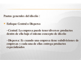 Pautas generales del diseño : Enfoque Central o Disperso - Central: La empresa puede tener diversos productos dentro de ella bajo el mismo concepto de diseño - Dispersa: Es cuando una empresa tiene subdivisiones de empresas y cada una de ellas entrega productos especializados 