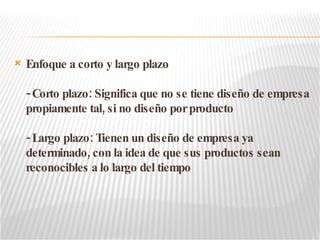 Enfoque a corto y largo plazo - Corto plazo: Significa que no se tiene diseño de empresa propiamente tal, si no diseño por producto - Largo plazo: Tienen un diseño de empresa ya determinado, con la idea de que sus productos sean reconocibles a lo largo del tiempo 