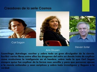 Carl Sagan
Steven Soter
Ann Druyen
Creadores de la serie Cosmos
Cosmólogo, Astrologo, escritor y sobre todo un gran divulgador de la ciencia.
Escribió varios libros entre ellos los dragones del edén en donde trata de explicar
como evoluciona la inteligencia en el hombre, sobre todo lo que Carl Sagan
siempre quiso fue explicar de la forma mas sencilla y para que personas ajenas
a la ciencia entiendas y sean asépticos y sobre todo investiguen y lleguen a la
verdad.
 