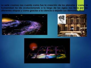 Hipatia
La serie cosmos nos cuenta como fue la creación de los planetas y como la
humanidad ha ido evolucionando a lo largo de los siglos nos lleva por las
diferentes etapas y como gracias a la ciencia a dejado sus demonios atrás.
 