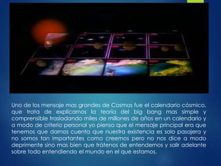 Uno de los mensaje mas grandes de Cosmos fue el calendario cósmico,
que trata de explicarnos la teoría del big bang mas simple y
comprensible trasladando miles de millones de años en un calendario y
a modo de criterio personal yo pienso que el mensaje principal era que
tenemos que darnos cuenta que nuestra existencia es solo pasajera y
no somos tan importantes como creemos pero no nos dice a modo
deprimente sino mas bien que trátenos de entendernos y salir adelante
sobre todo entendiendo el mundo en el que estamos.
 