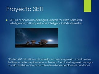 Proyecto SETI
 SETI es el acrónimo del inglés Search for Extra Terrestrial
Intelligence, o Búsqueda de Inteligencia Extraterrestre.
“Existen 400 mil millones de estrellas en nuestra galaxia, si cada estre-
lla tiene un sistema planetario y al menos 1 en toda la galaxia alverga-
ra vida, existirían cientos de miles de millones de planetas habitados
 