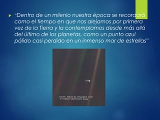  “Dentro de un milenio nuestra época se recordará
como el tiempo en que nos alejamos por primera
vez de la Tierra y la contemplamos desde más allá
del último de los planetas, como un punto azul
pálido casi perdido en un inmenso mar de estrellas”
 