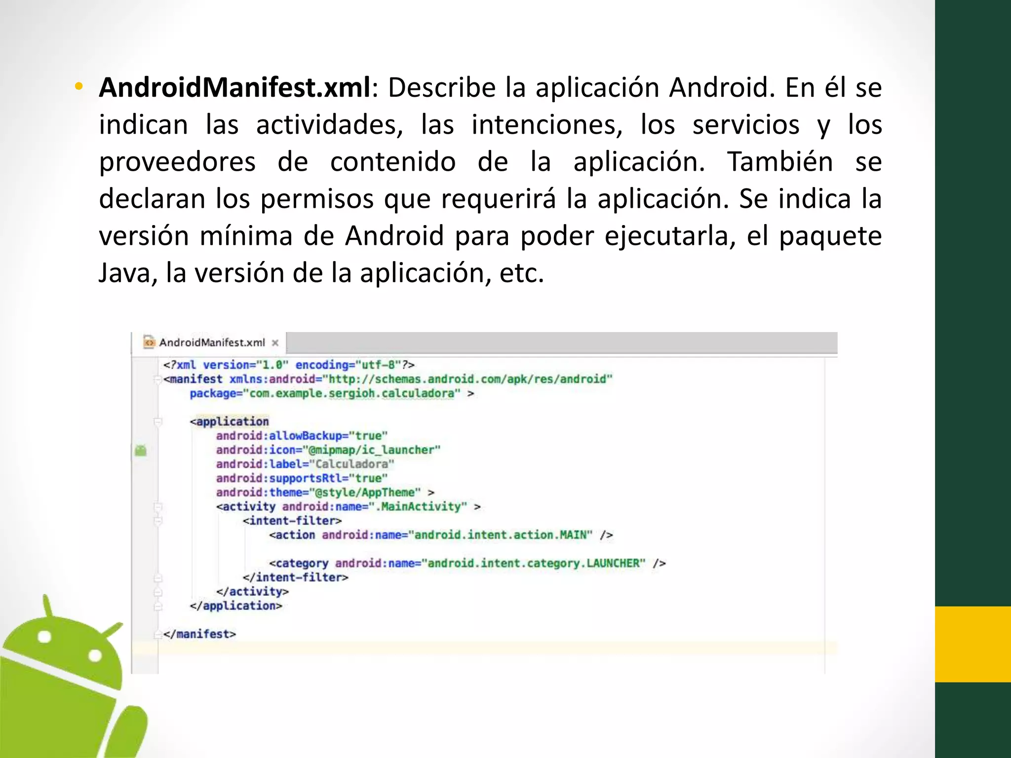 • AndroidManifest.xml: Describe la aplicación Android. En él se
indican las actividades, las intenciones, los servicios y los
proveedores de contenido de la aplicación. También se
declaran los permisos que requerirá la aplicación. Se indica la
versión mínima de Android para poder ejecutarla, el paquete
Java, la versión de la aplicación, etc.
 