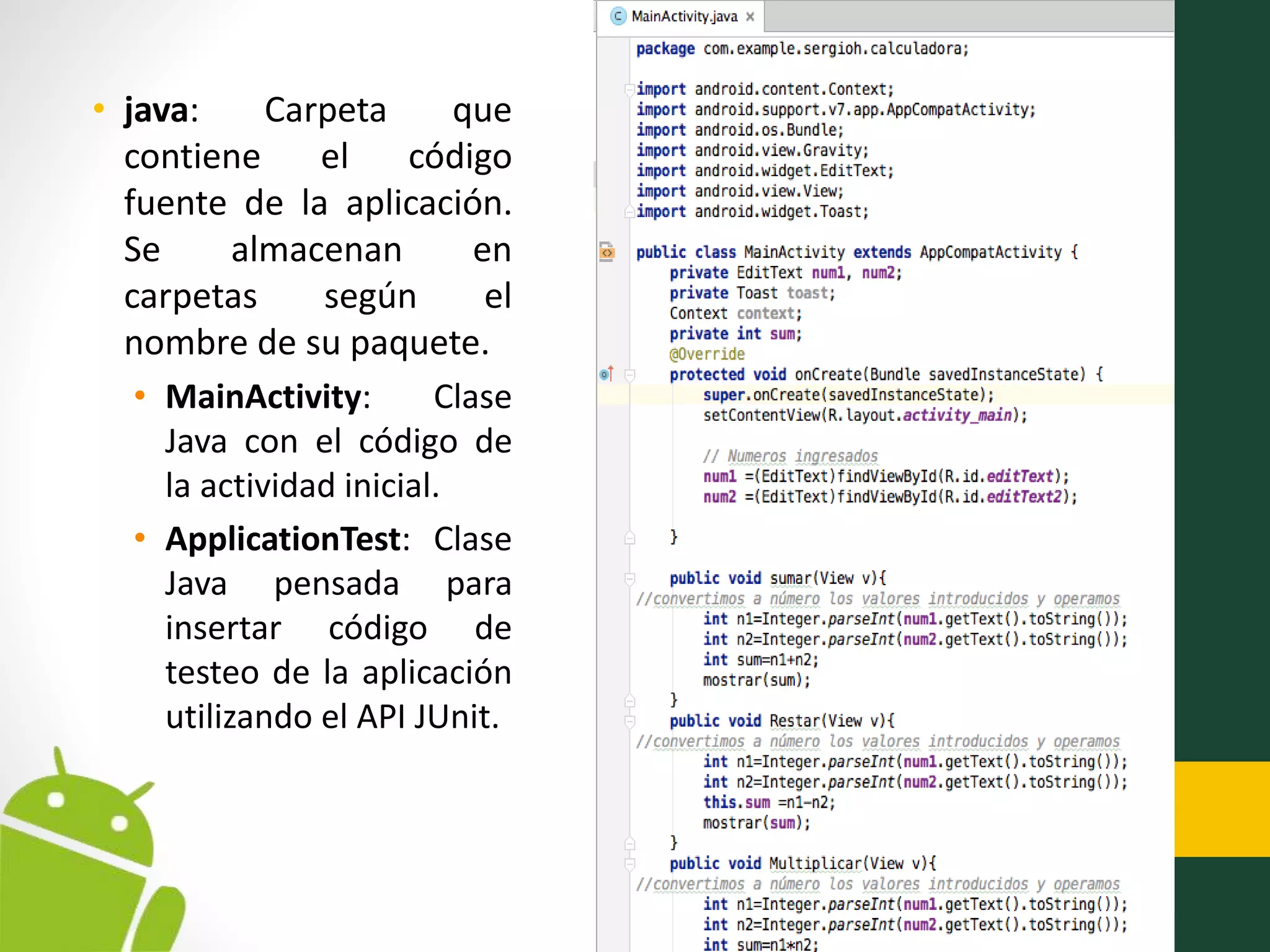 • java: Carpeta que
contiene el código
fuente de la aplicación.
Se almacenan en
carpetas según el
nombre de su paquete.
• MainActivity: Clase
Java con el código de
la actividad inicial.
• ApplicationTest: Clase
Java pensada para
insertar código de
testeo de la aplicación
utilizando el API JUnit.
 
