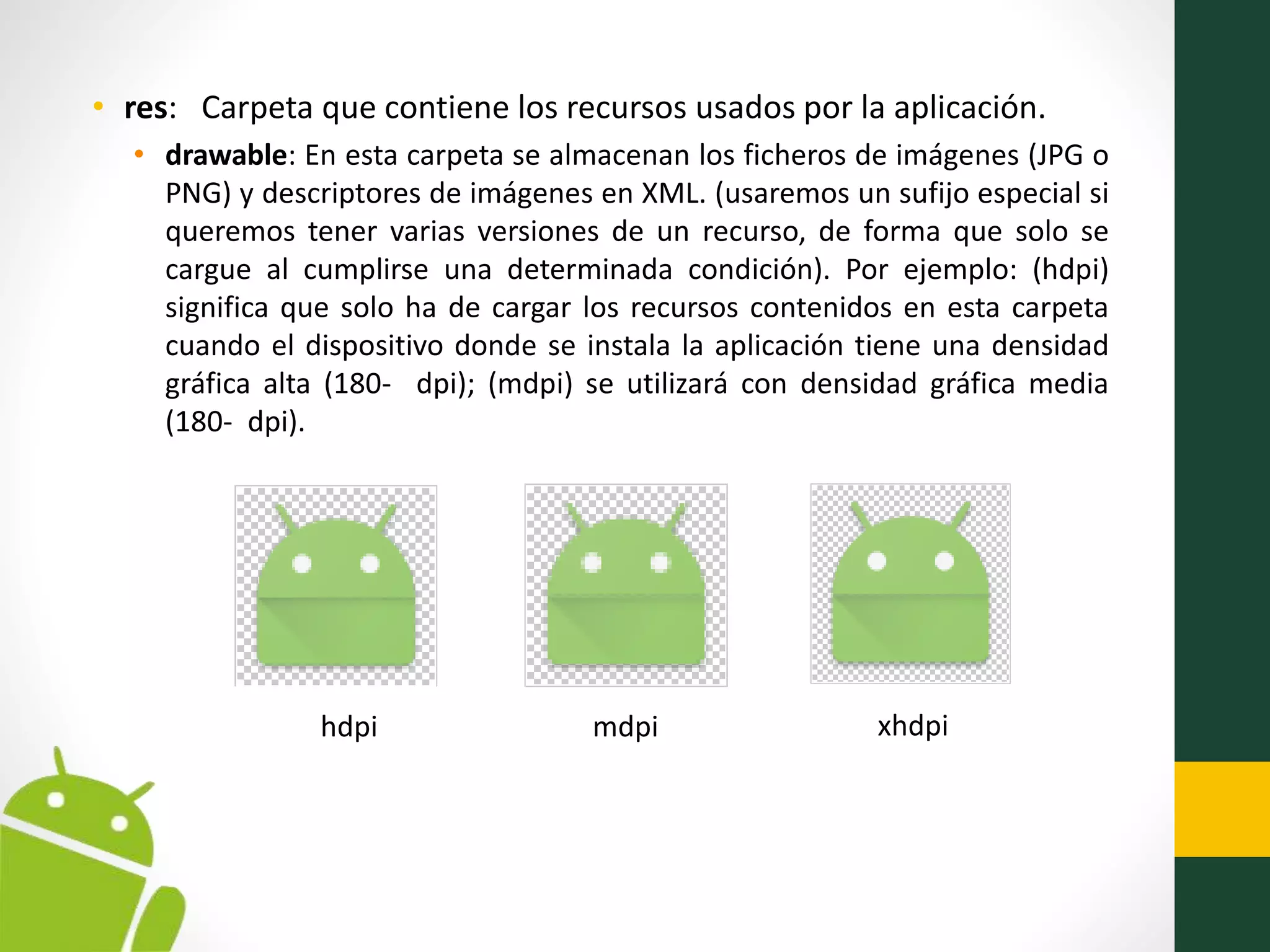• res: Carpeta que contiene los recursos usados por la aplicación.
• drawable: En esta carpeta se almacenan los ficheros de imágenes (JPG o
PNG) y descriptores de imágenes en XML. (usaremos un sufijo especial si
queremos tener varias versiones de un recurso, de forma que solo se
cargue al cumplirse una determinada condición). Por ejemplo: (hdpi)
significa que solo ha de cargar los recursos contenidos en esta carpeta
cuando el dispositivo donde se instala la aplicación tiene una densidad
gráfica alta (180- dpi); (mdpi) se utilizará con densidad gráfica media
(180- dpi).
hdpi mdpi xhdpi
 