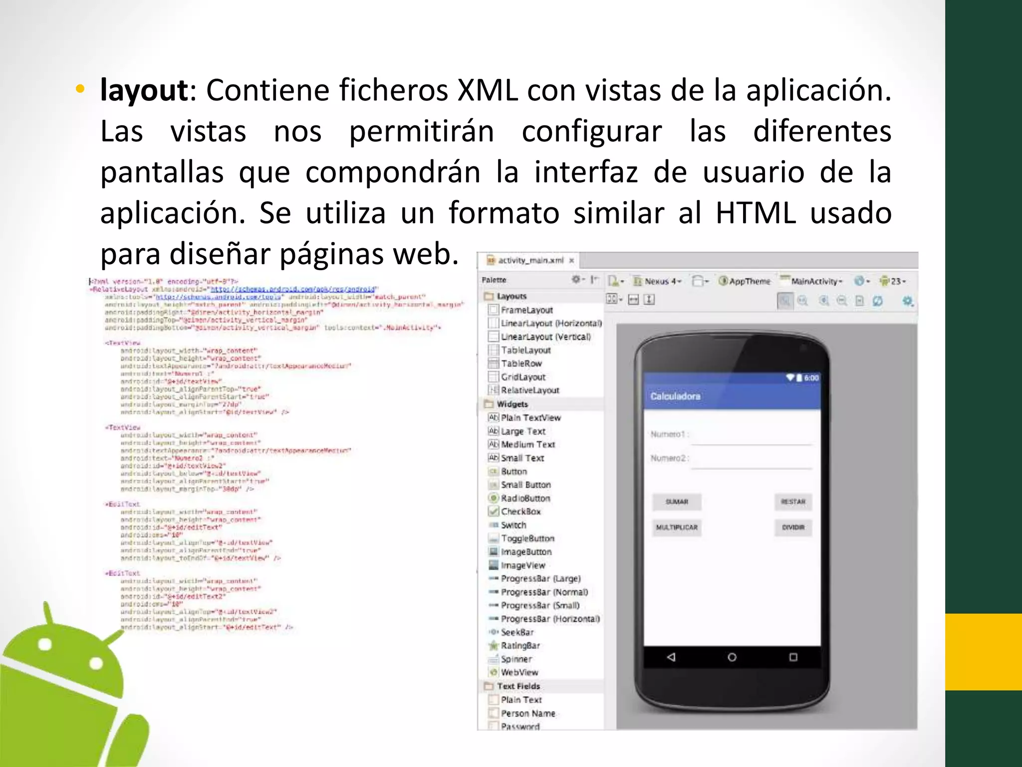 • layout: Contiene ficheros XML con vistas de la aplicación.
Las vistas nos permitirán configurar las diferentes
pantallas que compondrán la interfaz de usuario de la
aplicación. Se utiliza un formato similar al HTML usado
para diseñar páginas web.
 