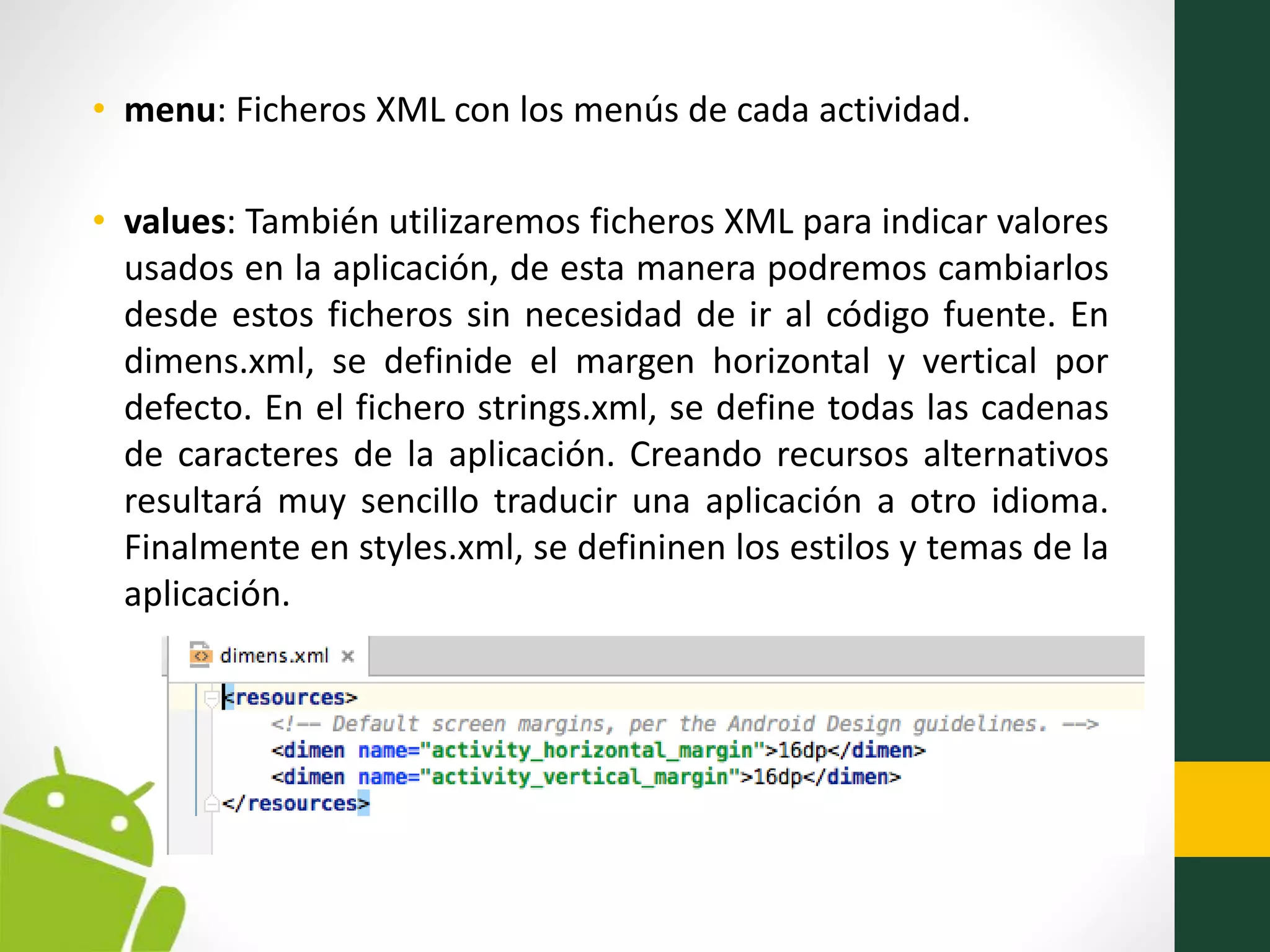 • menu: Ficheros XML con los menús de cada actividad.
• values: También utilizaremos ficheros XML para indicar valores
usados en la aplicación, de esta manera podremos cambiarlos
desde estos ficheros sin necesidad de ir al código fuente. En
dimens.xml, se definide el margen horizontal y vertical por
defecto. En el fichero strings.xml, se define todas las cadenas
de caracteres de la aplicación. Creando recursos alternativos
resultará muy sencillo traducir una aplicación a otro idioma.
Finalmente en styles.xml, se defininen los estilos y temas de la
aplicación.
 