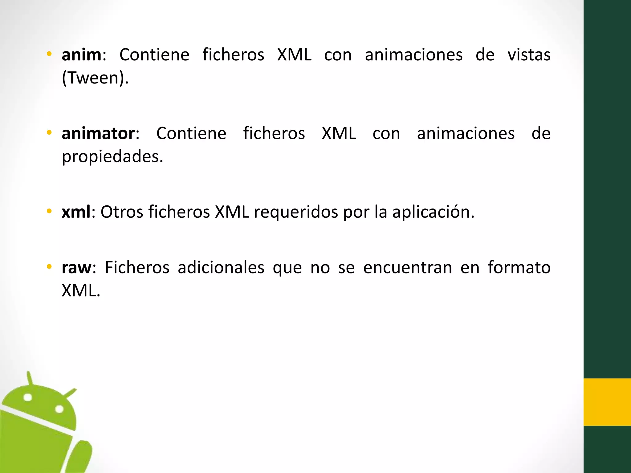 • anim: Contiene ficheros XML con animaciones de vistas
(Tween).
• animator: Contiene ficheros XML con animaciones de
propiedades.
• xml: Otros ficheros XML requeridos por la aplicación.
• raw: Ficheros adicionales que no se encuentran en formato
XML.
 