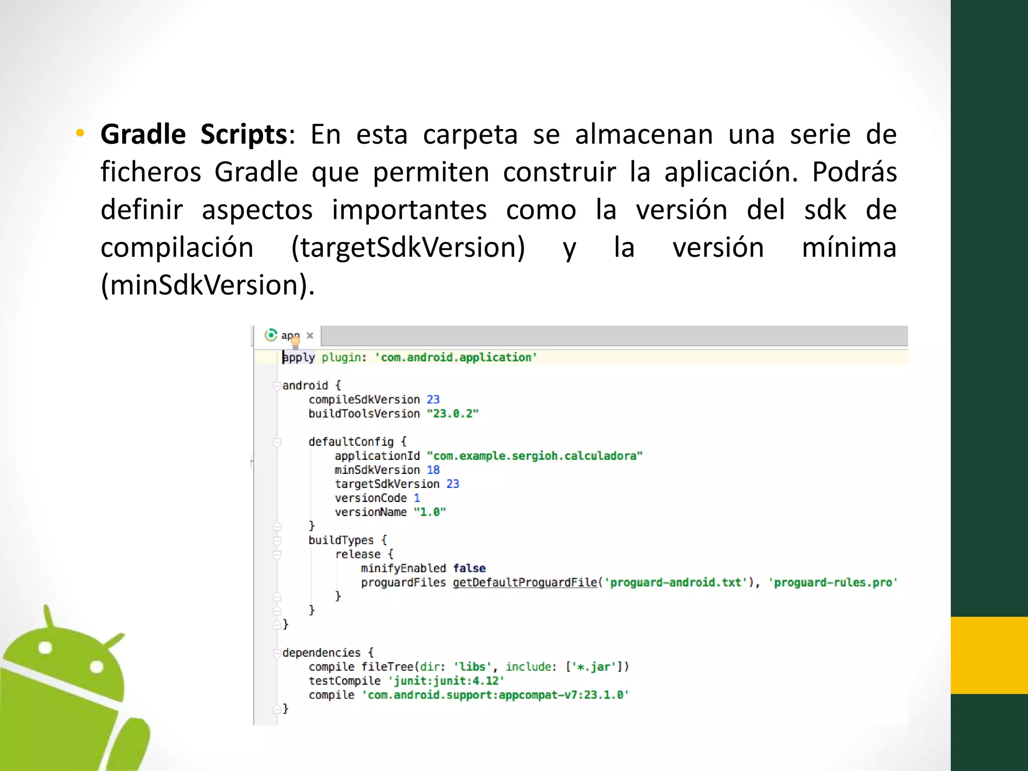 • Gradle Scripts: En esta carpeta se almacenan una serie de
ficheros Gradle que permiten construir la aplicación. Podrás
definir aspectos importantes como la versión del sdk de
compilación (targetSdkVersion) y la versión mínima
(minSdkVersion).
 