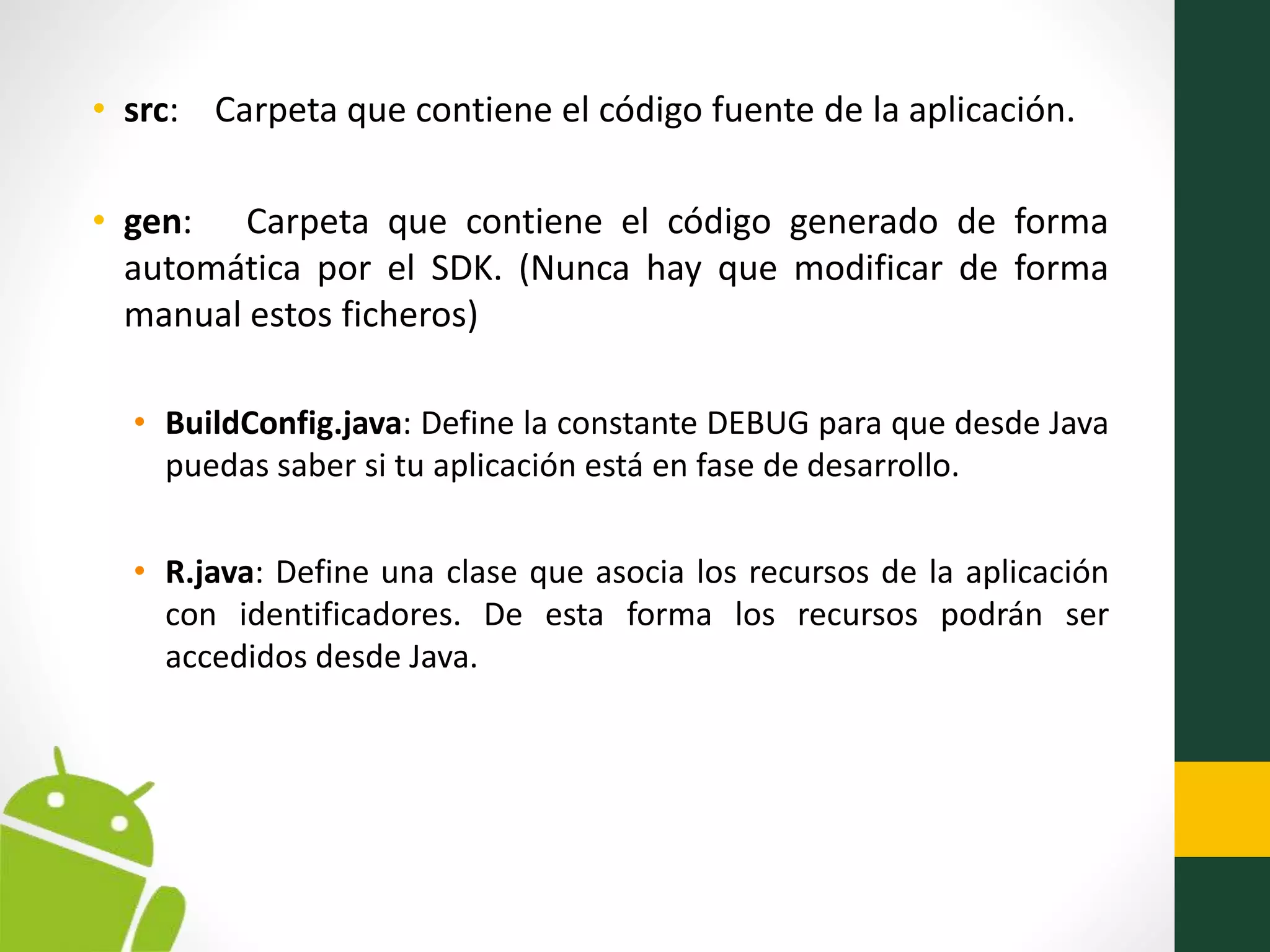 • src: Carpeta que contiene el código fuente de la aplicación.
• gen: Carpeta que contiene el código generado de forma
automática por el SDK. (Nunca hay que modificar de forma
manual estos ficheros)
• BuildConfig.java: Define la constante DEBUG para que desde Java
puedas saber si tu aplicación está en fase de desarrollo.
• R.java: Define una clase que asocia los recursos de la aplicación
con identificadores. De esta forma los recursos podrán ser
accedidos desde Java.
 
