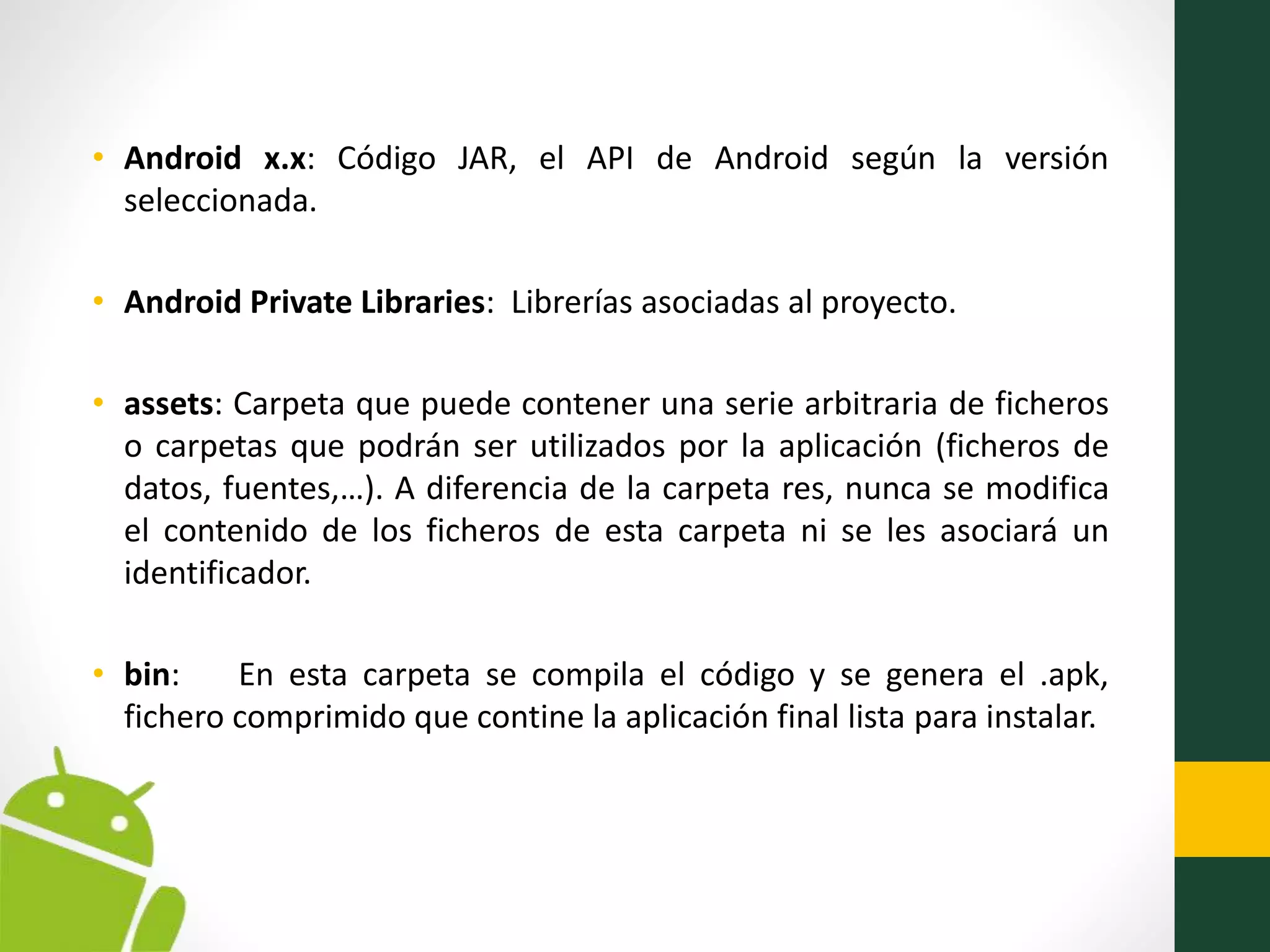 • Android x.x: Código JAR, el API de Android según la versión
seleccionada.
• Android Private Libraries: Librerías asociadas al proyecto.
• assets: Carpeta que puede contener una serie arbitraria de ficheros
o carpetas que podrán ser utilizados por la aplicación (ficheros de
datos, fuentes,…). A diferencia de la carpeta res, nunca se modifica
el contenido de los ficheros de esta carpeta ni se les asociará un
identificador.
• bin: En esta carpeta se compila el código y se genera el .apk,
fichero comprimido que contine la aplicación final lista para instalar.
 