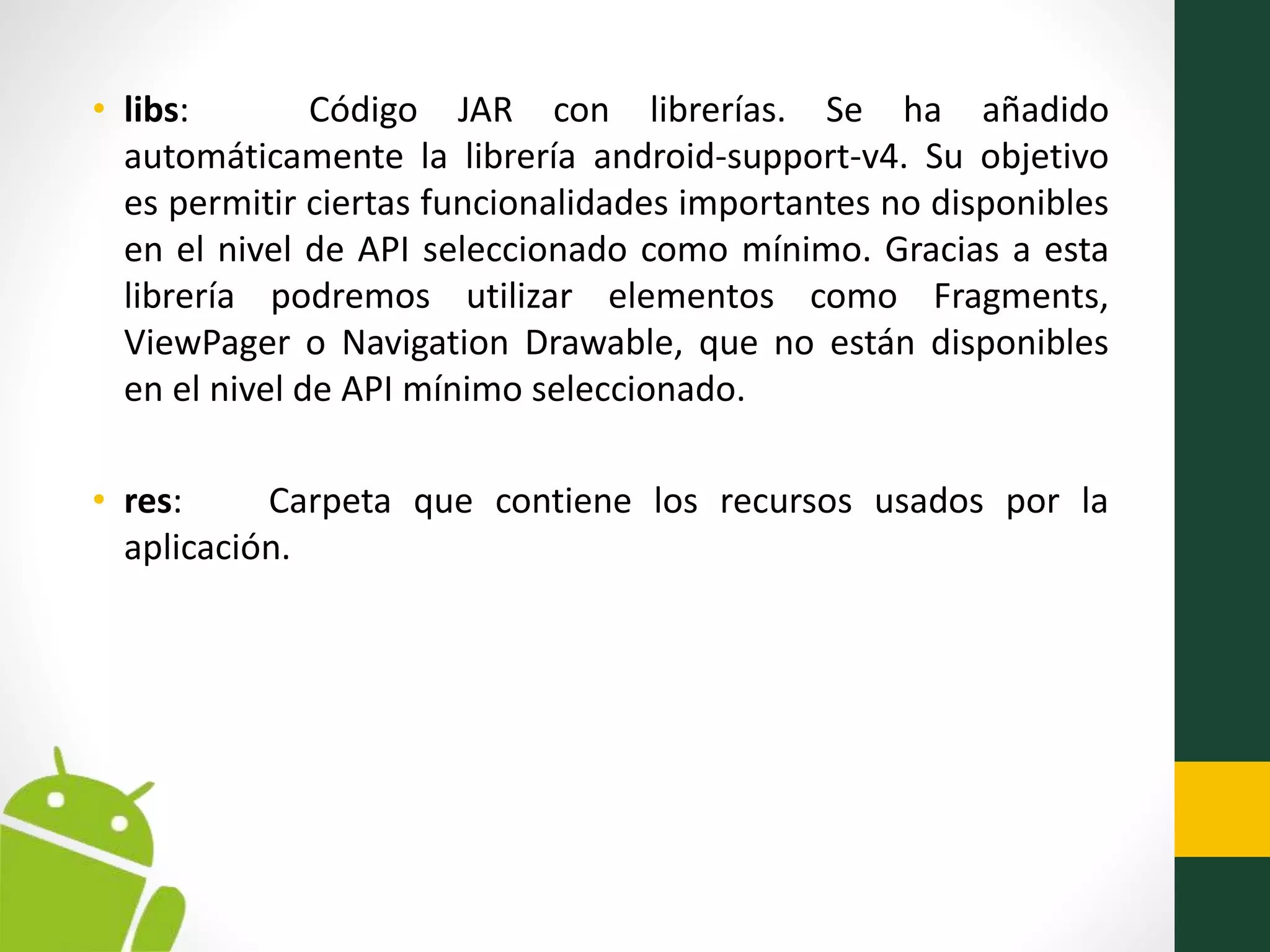 • libs: Código JAR con librerías. Se ha añadido
automáticamente la librería android-support-v4. Su objetivo
es permitir ciertas funcionalidades importantes no disponibles
en el nivel de API seleccionado como mínimo. Gracias a esta
librería podremos utilizar elementos como Fragments,
ViewPager o Navigation Drawable, que no están disponibles
en el nivel de API mínimo seleccionado.
• res: Carpeta que contiene los recursos usados por la
aplicación.
 