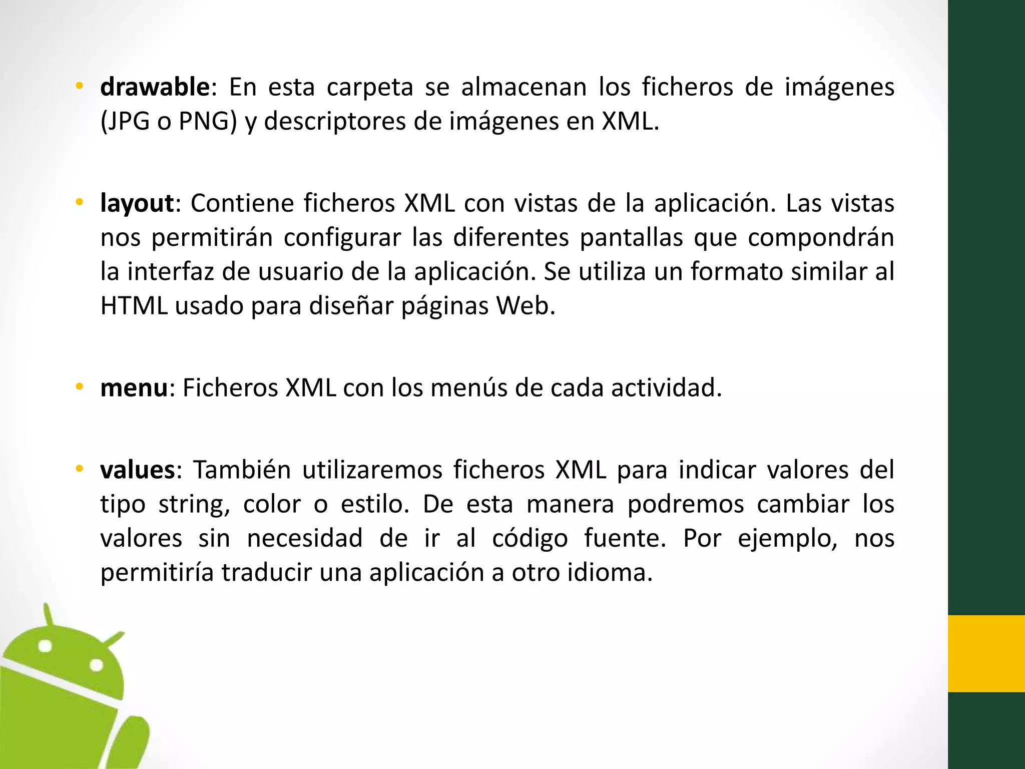• drawable: En esta carpeta se almacenan los ficheros de imágenes
(JPG o PNG) y descriptores de imágenes en XML.
• layout: Contiene ficheros XML con vistas de la aplicación. Las vistas
nos permitirán configurar las diferentes pantallas que compondrán
la interfaz de usuario de la aplicación. Se utiliza un formato similar al
HTML usado para diseñar páginas Web.
• menu: Ficheros XML con los menús de cada actividad.
• values: También utilizaremos ficheros XML para indicar valores del
tipo string, color o estilo. De esta manera podremos cambiar los
valores sin necesidad de ir al código fuente. Por ejemplo, nos
permitiría traducir una aplicación a otro idioma.
 