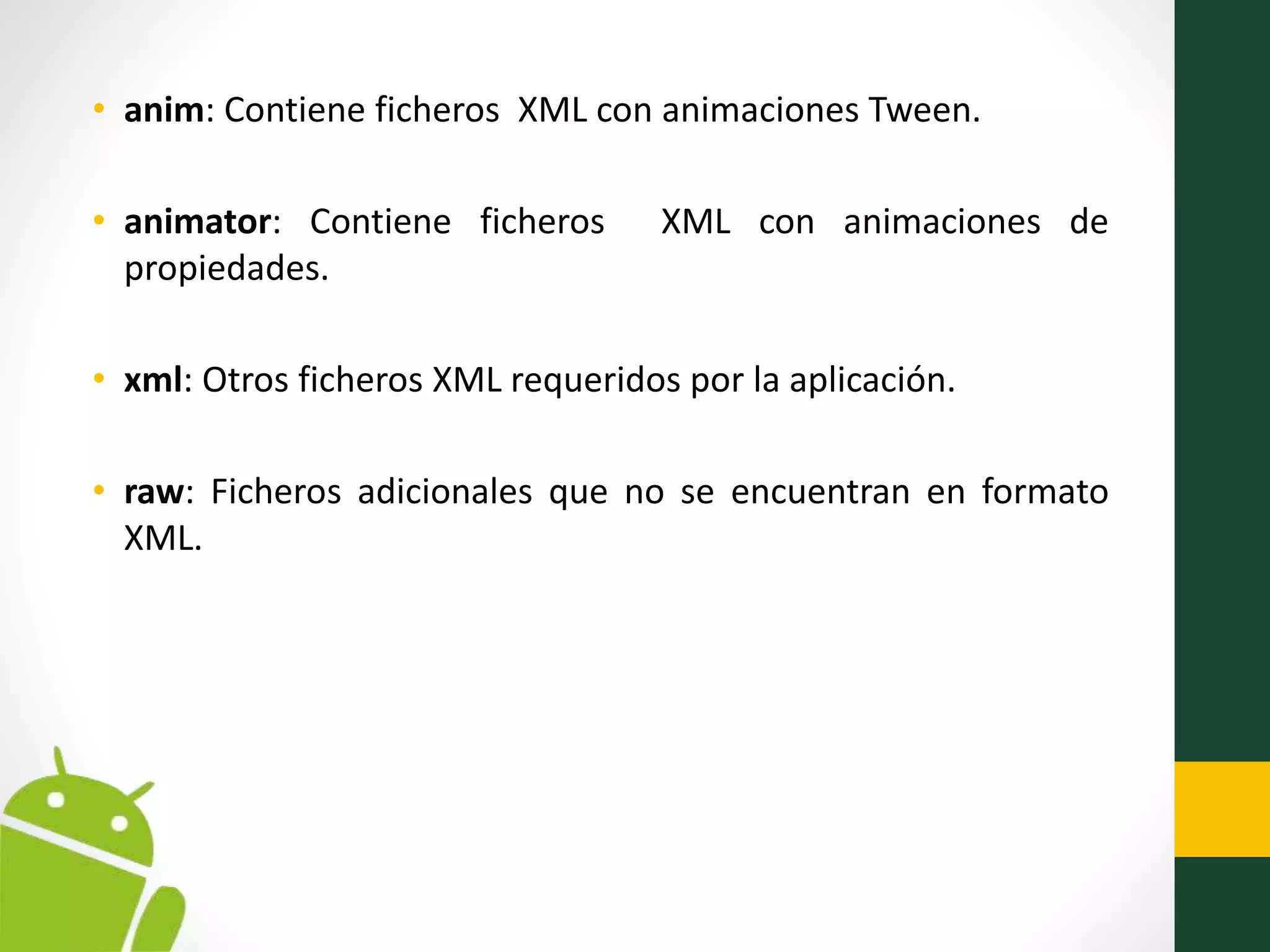 • anim: Contiene ficheros XML con animaciones Tween.
• animator: Contiene ficheros XML con animaciones de
propiedades.
• xml: Otros ficheros XML requeridos por la aplicación.
• raw: Ficheros adicionales que no se encuentran en formato
XML.
 