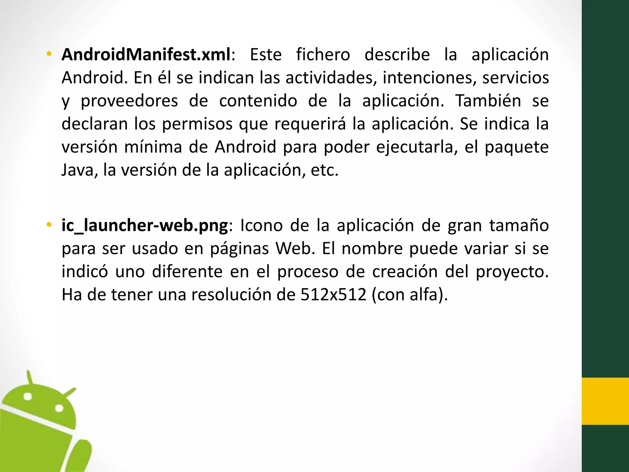 • AndroidManifest.xml: Este fichero describe la aplicación
Android. En él se indican las actividades, intenciones, servicios
y proveedores de contenido de la aplicación. También se
declaran los permisos que requerirá la aplicación. Se indica la
versión mínima de Android para poder ejecutarla, el paquete
Java, la versión de la aplicación, etc.
• ic_launcher-web.png: Icono de la aplicación de gran tamaño
para ser usado en páginas Web. El nombre puede variar si se
indicó uno diferente en el proceso de creación del proyecto.
Ha de tener una resolución de 512x512 (con alfa).
 