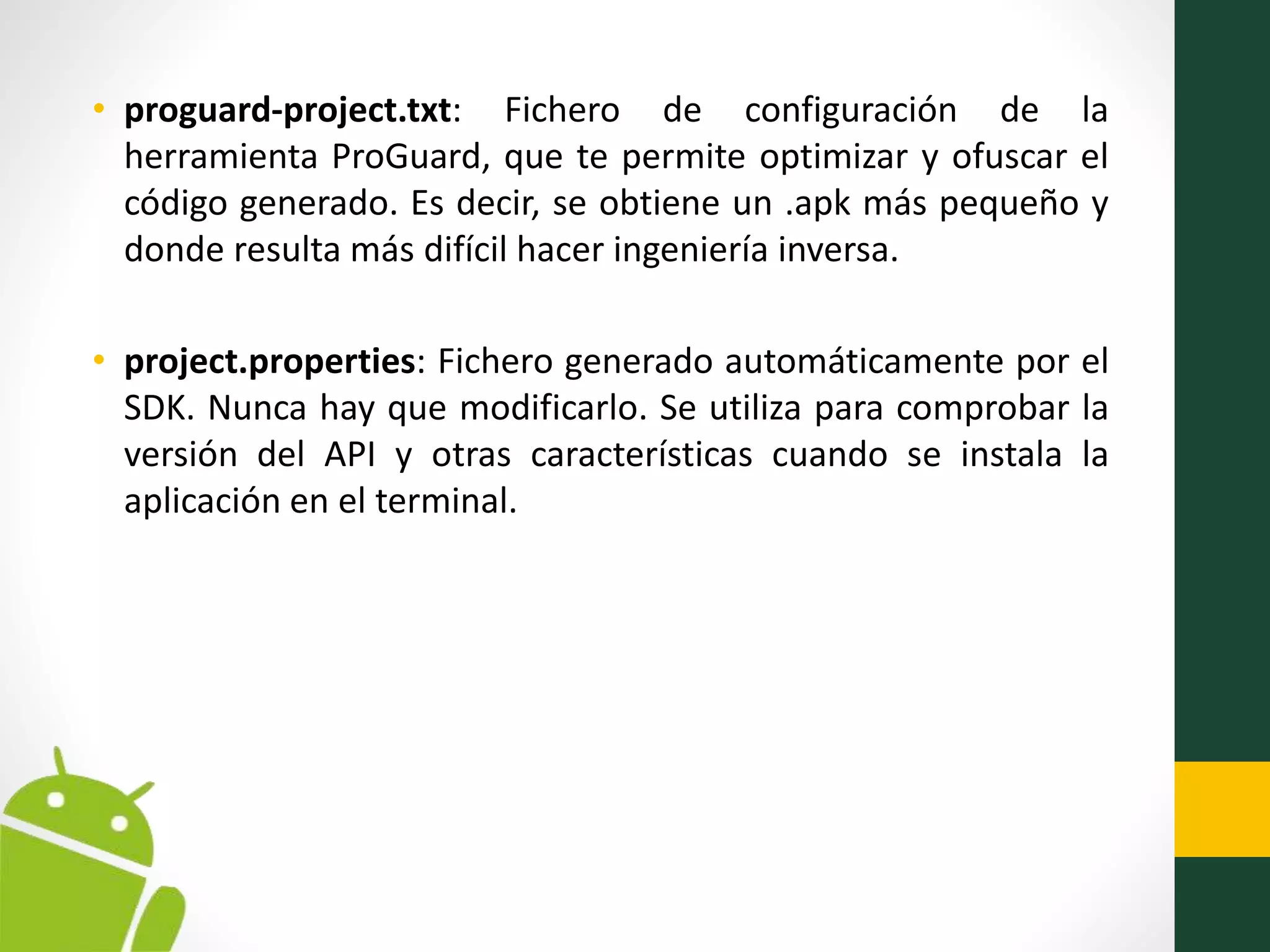 • proguard-project.txt: Fichero de configuración de la
herramienta ProGuard, que te permite optimizar y ofuscar el
código generado. Es decir, se obtiene un .apk más pequeño y
donde resulta más difícil hacer ingeniería inversa.
• project.properties: Fichero generado automáticamente por el
SDK. Nunca hay que modificarlo. Se utiliza para comprobar la
versión del API y otras características cuando se instala la
aplicación en el terminal.
 