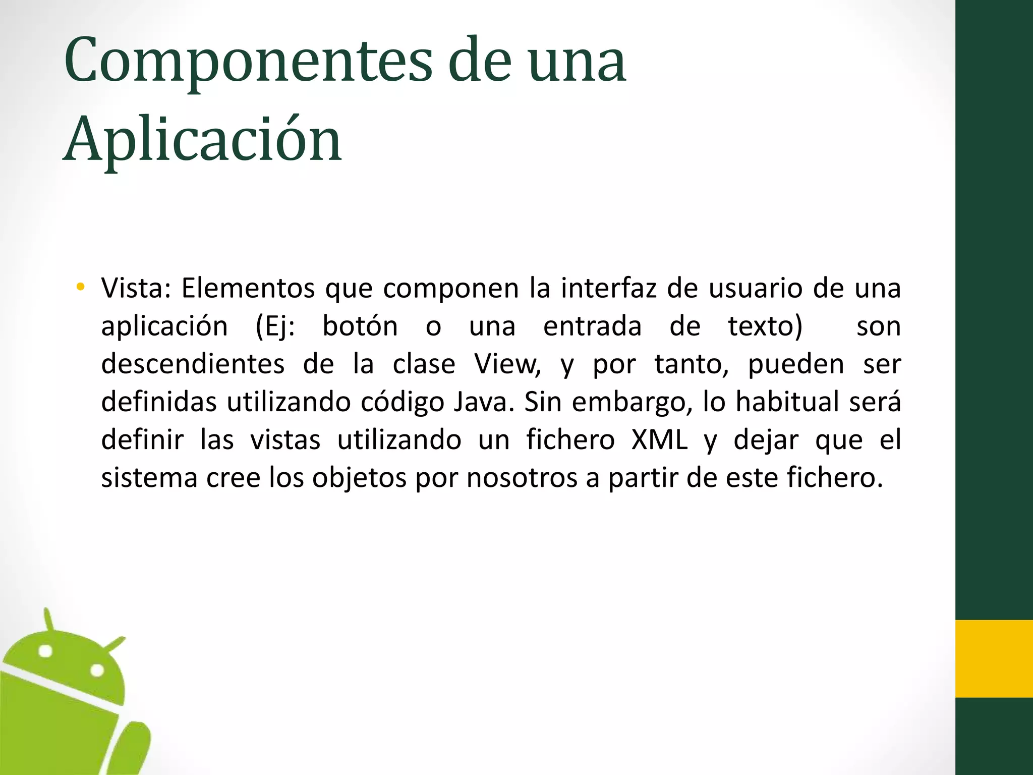 Componentes de una
Aplicación
• Vista: Elementos que componen la interfaz de usuario de una
aplicación (Ej: botón o una entrada de texto) son
descendientes de la clase View, y por tanto, pueden ser
definidas utilizando código Java. Sin embargo, lo habitual será
definir las vistas utilizando un fichero XML y dejar que el
sistema cree los objetos por nosotros a partir de este fichero.
 
