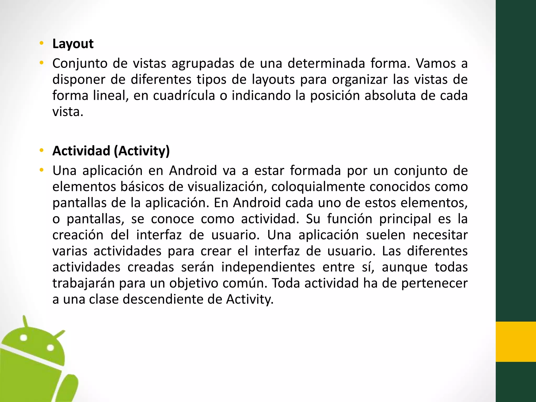 • Layout
• Conjunto de vistas agrupadas de una determinada forma. Vamos a
disponer de diferentes tipos de layouts para organizar las vistas de
forma lineal, en cuadrícula o indicando la posición absoluta de cada
vista.
• Actividad (Activity)
• Una aplicación en Android va a estar formada por un conjunto de
elementos básicos de visualización, coloquialmente conocidos como
pantallas de la aplicación. En Android cada uno de estos elementos,
o pantallas, se conoce como actividad. Su función principal es la
creación del interfaz de usuario. Una aplicación suelen necesitar
varias actividades para crear el interfaz de usuario. Las diferentes
actividades creadas serán independientes entre sí, aunque todas
trabajarán para un objetivo común. Toda actividad ha de pertenecer
a una clase descendiente de Activity.
 