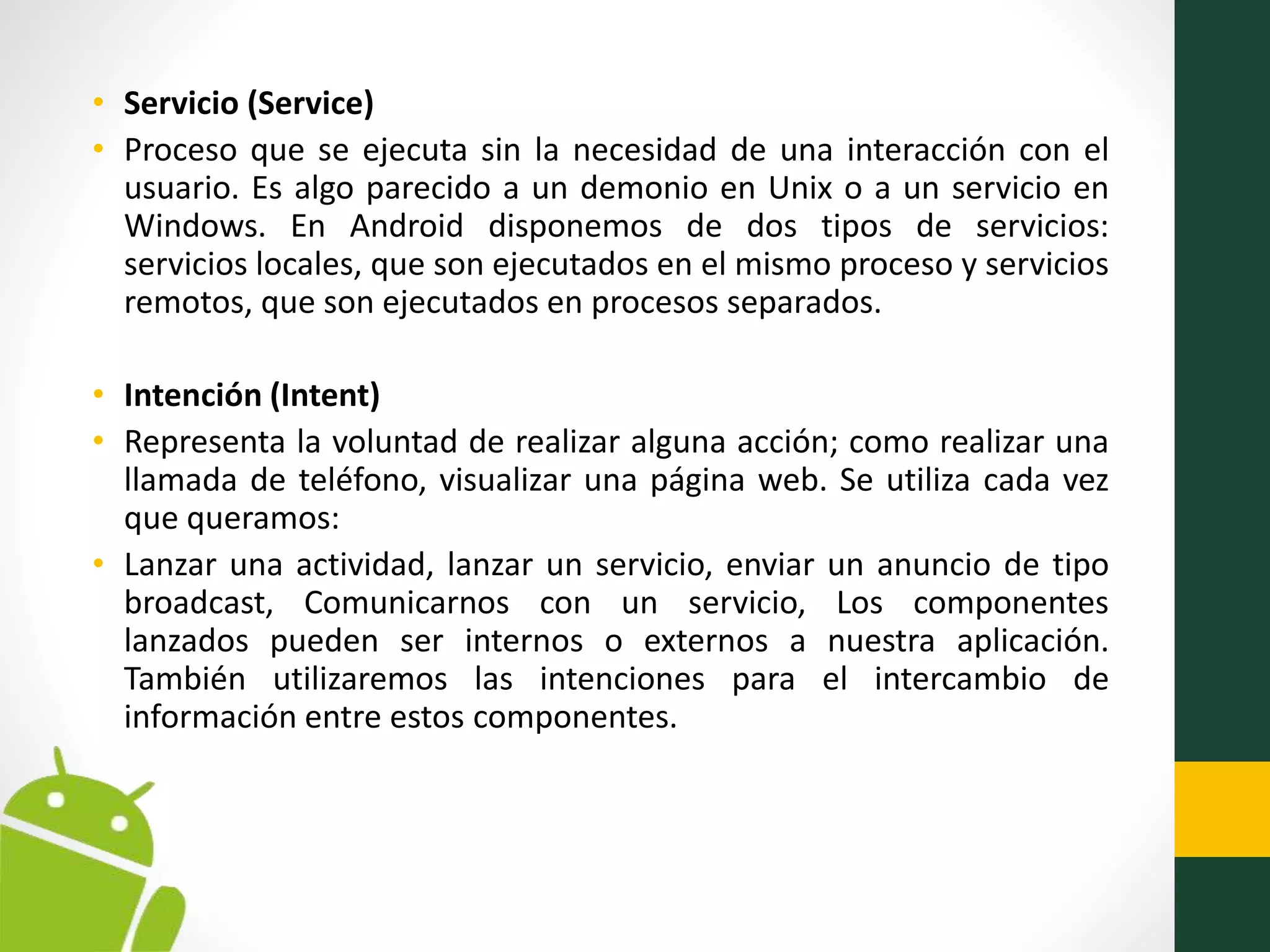 • Servicio (Service)
• Proceso que se ejecuta sin la necesidad de una interacción con el
usuario. Es algo parecido a un demonio en Unix o a un servicio en
Windows. En Android disponemos de dos tipos de servicios:
servicios locales, que son ejecutados en el mismo proceso y servicios
remotos, que son ejecutados en procesos separados.
• Intención (Intent)
• Representa la voluntad de realizar alguna acción; como realizar una
llamada de teléfono, visualizar una página web. Se utiliza cada vez
que queramos:
• Lanzar una actividad, lanzar un servicio, enviar un anuncio de tipo
broadcast, Comunicarnos con un servicio, Los componentes
lanzados pueden ser internos o externos a nuestra aplicación.
También utilizaremos las intenciones para el intercambio de
información entre estos componentes.
 