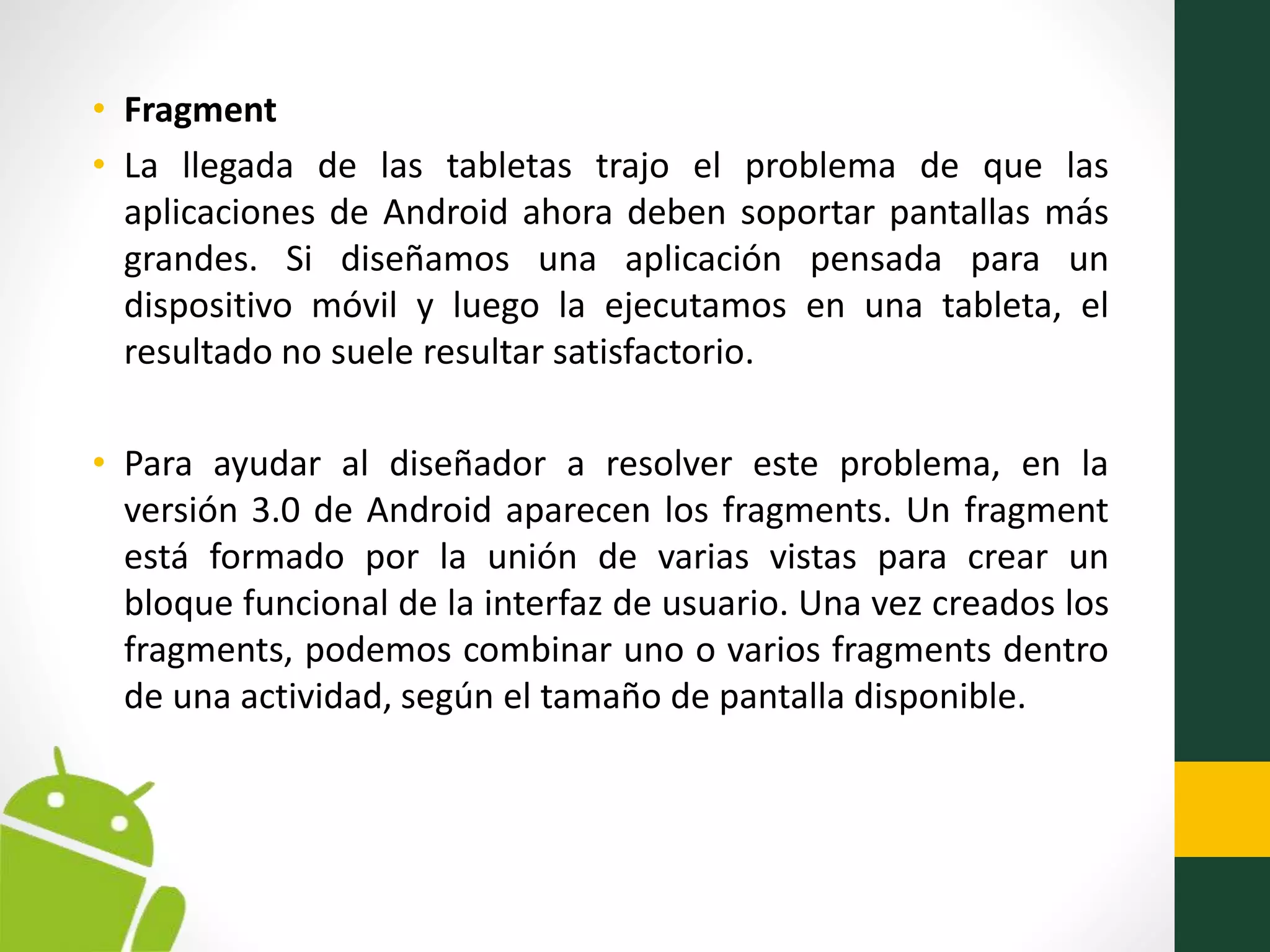 • Fragment
• La llegada de las tabletas trajo el problema de que las
aplicaciones de Android ahora deben soportar pantallas más
grandes. Si diseñamos una aplicación pensada para un
dispositivo móvil y luego la ejecutamos en una tableta, el
resultado no suele resultar satisfactorio.
• Para ayudar al diseñador a resolver este problema, en la
versión 3.0 de Android aparecen los fragments. Un fragment
está formado por la unión de varias vistas para crear un
bloque funcional de la interfaz de usuario. Una vez creados los
fragments, podemos combinar uno o varios fragments dentro
de una actividad, según el tamaño de pantalla disponible.
 