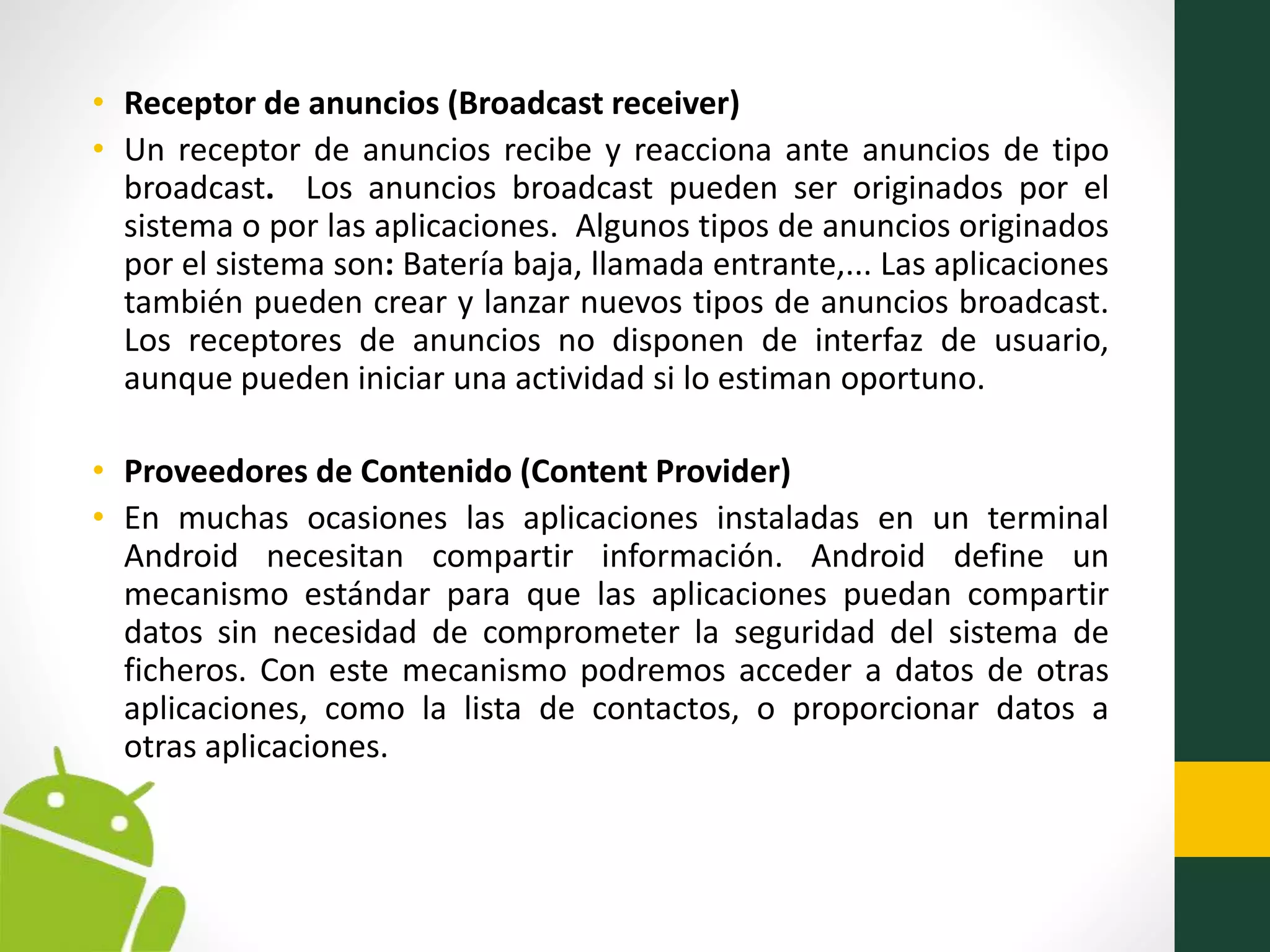 • Receptor de anuncios (Broadcast receiver)
• Un receptor de anuncios recibe y reacciona ante anuncios de tipo
broadcast. Los anuncios broadcast pueden ser originados por el
sistema o por las aplicaciones. Algunos tipos de anuncios originados
por el sistema son: Batería baja, llamada entrante,... Las aplicaciones
también pueden crear y lanzar nuevos tipos de anuncios broadcast.
Los receptores de anuncios no disponen de interfaz de usuario,
aunque pueden iniciar una actividad si lo estiman oportuno.
• Proveedores de Contenido (Content Provider)
• En muchas ocasiones las aplicaciones instaladas en un terminal
Android necesitan compartir información. Android define un
mecanismo estándar para que las aplicaciones puedan compartir
datos sin necesidad de comprometer la seguridad del sistema de
ficheros. Con este mecanismo podremos acceder a datos de otras
aplicaciones, como la lista de contactos, o proporcionar datos a
otras aplicaciones.
 