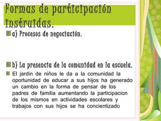 a) Procesos de negociación.
b) La presencia de la comunidad en la escuela.
El jardin de niños le da a la comunidad la
oportunidad de educar a sus hijos ha generado
un cambio en la forma de pensar de los
padres de familia aumentando la participacion
de los mismos en actividades escolares y
trabajos con sus hijos se ha concientizado
Formas de participación
instruidas.
 