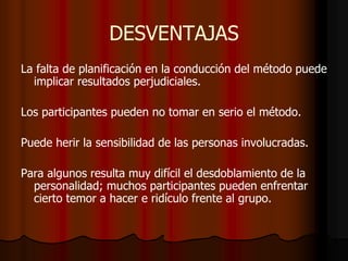 DESVENTAJAS
La falta de planificación en la conducción del método puede
implicar resultados perjudiciales.
Los participantes pueden no tomar en serio el método.
Puede herir la sensibilidad de las personas involucradas.
Para algunos resulta muy difícil el desdoblamiento de la
personalidad; muchos participantes pueden enfrentar
cierto temor a hacer e ridículo frente al grupo.
 