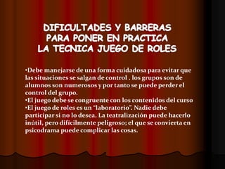 •Debe manejarse de una forma cuidadosa para evitar que
las situaciones se salgan de control . los grupos son de
alumnos son numerosos y por tanto se puede perder el
control del grupo.
•El juego debe se congruente con los contenidos del curso
•El juego de roles es un “laboratorio”. Nadie debe
participar si no lo desea. La teatralización puede hacerlo
inútil, pero difícilmente peligroso; el que se convierta en
psicodrama puede complicar las cosas.
 