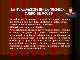 La evaluación Es una parte esencial del juego de rol en la
que asimilamos lo sucedido. Una forma de estructura es:
(A) sentimientos, sensaciones, tensiones;
(B) tácticas, estrategias, objetivos
(C) conclusiones, aplicaciones en relación con el tema que
estamos trabajando y teoría. Solemos comenzar
preguntando a quienes tuvieron un personaje cómo se
sintieron, qué sucedió en cada momento. Hacemos lo
posible para que cada una de las personas tenga
oportunidad de hablar. Después preguntamos sus
opiniones a quienes observaron y pasamos a debatirlo
todo con alguna técnica de debate.
 