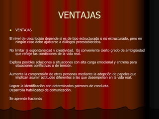 VENTAJAS
 VENTAJAS
El nivel de descripción depende si es de tipo estructurado o no estructurado, pero en
ningún caso debe ajustarse a diálogos preestablecidos.
No limitar la espontaneidad y creatividad. Es conveniente cierto grado de ambigüedad
que refleje las condiciones de la vida real.
Explora posibles soluciones a situaciones con alta carga emocional y entrena para
situaciones conflictivas o de tensión.
Aumenta la comprensión de otras personas mediante la adopción de papeles que
implican asumir actitudes diferentes a las que desempeñan en la vida real.
Lograr la identificación con determinados patrones de conducta.
Desarrolla habilidades de comunicación.
Se aprende haciendo
 