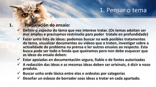 1. Pensar o tema
1. Preparación do ensaio:
 Definir o aspecto do tema que nos interese tratar. (Os temas adoitan ser
moi amplos e precisamos restrinxilo para poder tratalo en profundidade)
 Facer unha lista de ideas: podemos buscar na web posibles tratamentos
do tema, visualizar documentos ou vídeos que o traten, investigar sobre a
actualidade do problema na prensa e ler outros ensaios ao respecto. Esta
busca pode ser todo o fonda que queiramos pero non debe esquecer que
as ideas do ensaio deben:
 Estar apoiadas en documentación segura, fiable e de fontes autorizadas
 A redacción das ideas e as mesmas ideas deben ser orixinais, é dicir o noso
produto.
 Buscar unha orde lóxica entre elas e ordealas por categorías
 Deseñar un esbozo de borrador coas ideas a tratar en cada apartado.
 