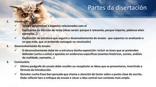 Partes da disertación
1. Introdución:
 Tema a desenvolver e aspectos relacionados com el
 Explicación da elección do tema (ideas xerais: porque é relevante, porque importa, pódense elixir
exemplos…)
 Explicación da estrutura que seguirá o desenvolvemento do ensaio: que aspectos se analizarán e
en que orde, que se pretende conseguir na conclusión)
2. Desenvolvemento do ensaio:
 O desenvolvemento debe ter a estrutura dunha exposición: incluir as teses que se pretenden
defender (unha a unha) e apoialas en evidencias específicas (eventos históricos, sociais, análisis
da realidade, exemplos…)
3. Conclusións
 Ultimo parágrafo do ensaio debe recoller ou recapitular as ideas que se presentaron, invertindo a
fórmula da introducción.
 Rematar cunha frase ben pensada que chame a atención do lector sobre o punto clave do escrito.
Debe reflectir ben o enfoque do ensaio e situar a idea central nun contexto mais amplo.
 