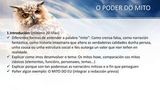 O PODER DO MITO
1.Introdución: (minimo 20 liñas)
 Diferentes formas de entender a palabra “mito”: Como crenza falsa, como narración
fantástica, como historia imaxinaria que altera as verdadeiras calidades dunha persoa,
unha cousa ou unha estrutura social e lles outorga un valor que non teñen en
realidade.
 Explicar como imos desenvolver o tema: Os mitos hoxe, comparación cos mitos
clásicos (elementos, funcións, personaxes, temas…)
 Explicar porque son tan poderosas as narracións míticas e o fin que perseguen
 Poñer algún exemplo: O MITO DO EU (integrar a redacción previa)
 