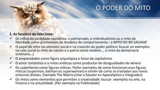 O PODER DO MITO
3. As funcións do mito hoxe:
 Os mitos da sociedade capitalista: o patriarcado, o individualismo ou o mito da
liberdade como promotores de modelos de comportamento.: o MITO DO BO SALVAXE
 O papel do mito na cohesión social e na creación do poder político: buscar un exemplos
na vida social (o mito da nación e a patria como modelo…, o mito da democracia
orixinaria…)
 O emprendedor como figura arquetípica e heroi do capitalismo
 O amor romántico e o mitos eróticos como productor de desigualdades de xénero
 Os superherois como figuras míticas. Poñer exemplos de como funcionan esas figuras
míticas (superman, batman ou superwoman) e tamén de como se trasladan aos novos
entornos dixitais. Exemplo The Matrix (citar a Savater en Apocalíptico e Integrados)
 Os mitos como elementos que permiten a creatividade: buscar exemplos na arte, na
historia e na actualidade. (Por exemplo na Publicidade)
 