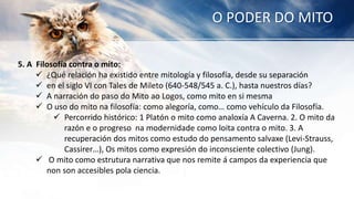 O PODER DO MITO
5. A Filosofía contra o mito:
 ¿Qué relación ha existido entre mitología y filosofía, desde su separación
 en el siglo VI con Tales de Mileto (640-548/545 a. C.), hasta nuestros días?
 A narración do paso do Mito ao Logos, como mito en si mesma
 O uso do mito na filosofía: como alegoría, como… como vehículo da Filosofía.
 Percorrido histórico: 1 Platón o mito como analoxía A Caverna. 2. O mito da
razón e o progreso na modernidade como loita contra o mito. 3. A
recuperación dos mitos como estudo do pensamento salvaxe (Levi-Strauss,
Cassirer…), Os mitos como expresión do inconsciente colectivo (Jung).
 O mito como estrutura narrativa que nos remite á campos da experiencia que
non son accesibles pola ciencia.
 