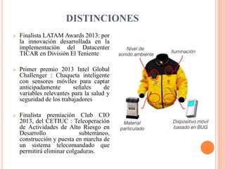 DISTINCIONES
 Finalista LATAM Awards 2013: por
la innovación desarrollada en la
implementación del Datacenter
TICAR en División El Teniente
 Primer premio 2013 Intel Global
Challenger : Chaqueta inteligente
con sensores móviles para captar
anticipadamente señales de
variables relevantes para la salud y
seguridad de los trabajadores
 Finalista premiación Club CIO
2013, del CETIUC : Teleoperación
de Actividades de Alto Riesgo en
Desarrollo subterráneo,
construcción y puesta en marcha de
un sistema telecomandado que
permitirá eliminar colgaduras.
 