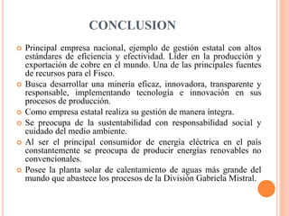 CONCLUSION
 Principal empresa nacional, ejemplo de gestión estatal con altos
estándares de eficiencia y efectividad. Líder en la producción y
exportación de cobre en el mundo. Una de las principales fuentes
de recursos para el Fisco.
 Busca desarrollar una minería eficaz, innovadora, transparente y
responsable, implementando tecnología e innovación en sus
procesos de producción.
 Como empresa estatal realiza su gestión de manera íntegra.
 Se preocupa de la sustentabilidad con responsabilidad social y
cuidado del medio ambiente.
 Al ser el principal consumidor de energía eléctrica en el país
constantemente se preocupa de producir energías renovables no
convencionales.
 Posee la planta solar de calentamiento de aguas más grande del
mundo que abastece los procesos de la División Gabriela Mistral.
 
