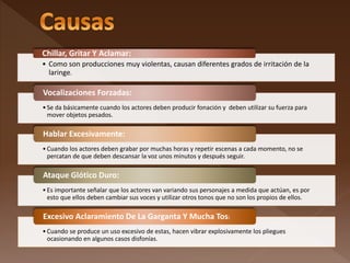 • Como son producciones muy violentas, causan diferentes grados de irritación de la
laringe.
Chillar, Gritar Y Aclamar:
•Se da básicamente cuando los actores deben producir fonación y deben utilizar su fuerza para
mover objetos pesados.
Vocalizaciones Forzadas:
•Cuando los actores deben grabar por muchas horas y repetir escenas a cada momento, no se
percatan de que deben descansar la voz unos minutos y después seguir.
Hablar Excesivamente:
•Es importante señalar que los actores van variando sus personajes a medida que actúan, es por
esto que ellos deben cambiar sus voces y utilizar otros tonos que no son los propios de ellos.
Ataque Glótico Duro:
•Cuando se produce un uso excesivo de estas, hacen vibrar explosivamente los pliegues
ocasionando en algunos casos disfonías.
Excesivo Aclaramiento De La Garganta Y Mucha Tos:
 