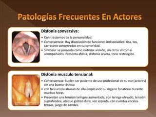 Disfonía conversiva:
• Con trastornos de la personalidad.
• Consecuencia: Hay disociación de funciones indisociables: risa, tos,
carraspeo conservados en su sonoridad.
• Síntoma: se presenta como síntoma aislado, sin otros síntomas
acompañados. Presenta afonía, disfonía severa, tono restringido.
Disfonía musculo tensional:
• Consecuencia: Suelen ser paciente de uso profesional de su voz (actores)
sin una buena técnica
• con frecuencia abusan de ella empleando su órgano fonatorio durante
muchas horas.
• Presentan una tensión laríngea aumentada, con laringe elevado, tensión
suprahiodea, ataque glótico duro, voz soplada, con cuerdas vocales
tensas, juego de bandas.
 