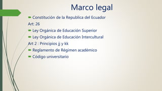 Marco legal
 Constitución de la Republica del Ecuador
Art: 26
 Ley Orgánica de Educación Superior
 Ley Orgánica de Educación Intercultural
Art 2 : Principios jj y kk
 Reglamento de Régimen académico
 Código universitario
 