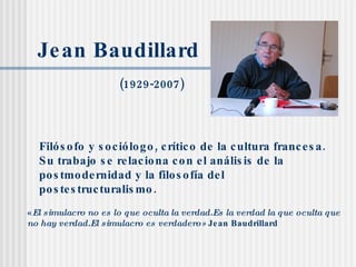 Jean Baudillard (1929-2007) Filósofo y sociólogo, crítico de la cultura francesa. Su trabajo se relaciona con el análisis de la   postmodernidad   y la filosofía del postestructuralismo. « El simulacro no es lo que oculta la verdad.Es la verdad la que oculta que no hay verdad.El simulacro es verdadero»  Jean Baudrillard 