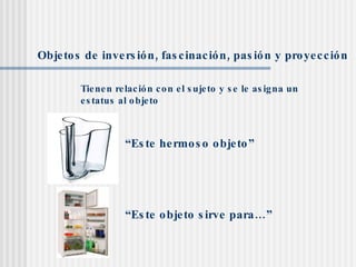 Objetos de inversión, fascinación, pasión y proyección Tienen relación con el sujeto y se le asigna un estatus al objeto “ Este hermoso objeto” “ Este objeto sirve para…” 