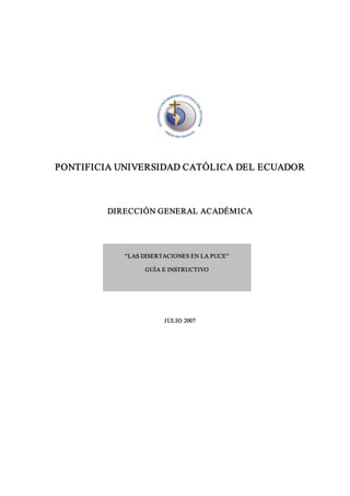 PONTIFICIA UNIVERSIDAD CATÓLICA DEL ECUADOR 



         DIRECCIÓN GENERAL ACADÉMICA 




            “LAS DISERTACIONES EN LA PUCE” 

                 GUÍA E INSTRUCTIVO




                       J ULIO 2007 
 