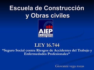 Escuela de Construcción
        y Obras civiles



                    LEY 16.744
“Seguro Social contra Riesgos de Accidentes del Trabajo y
             Enfermedades Profesionales”


                                 Giovanni vega rozas
 
