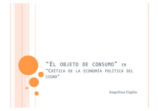 “EL   OBJETO DE CONSUMO”       EN
“CRÍTICA DE LA ECONOMÍA POLÍTICA DEL
SIGNO”


                         Angelina Giglio
 